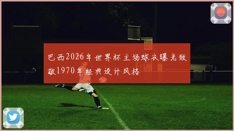 巴西2026年世界杯主场球衣曝光致敬1970年经典设计风格