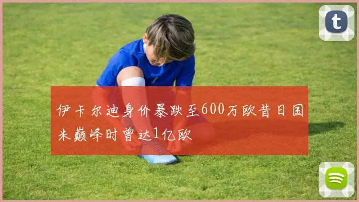 伊卡尔迪身价暴跌至600万欧昔日国米巅峰时曾达1亿欧
