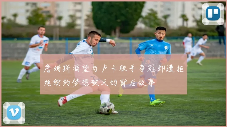詹姆斯渴望与卢卡联手争冠却遭拒绝续约梦想破灭的背后故事
