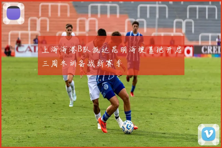 上海海港B队抵达昆明海埂基地开启三周冬训备战新赛季
