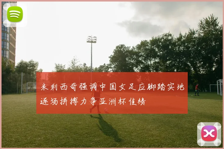 米利西奇强调中国女足应脚踏实地逐场拼搏力争亚洲杯佳绩
