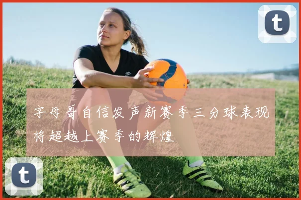 字母哥自信发声新赛季三分球表现将超越上赛季的辉煌