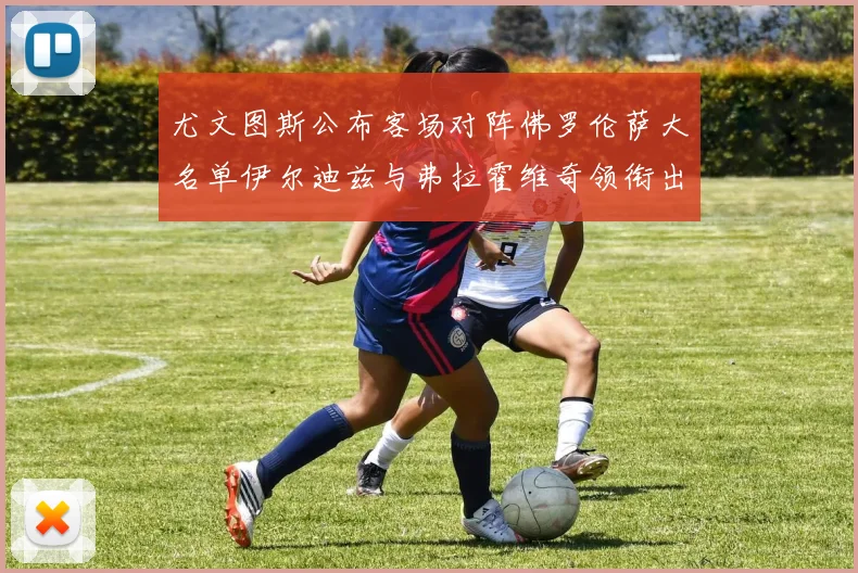 尤文图斯公布客场对阵佛罗伦萨大名单伊尔迪兹与弗拉霍维奇领衔出战