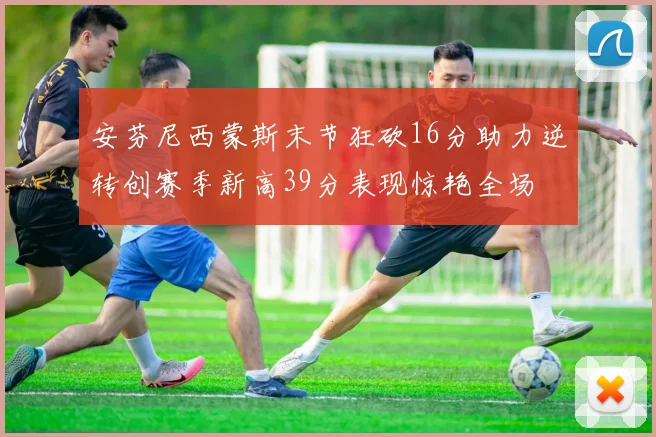 安芬尼西蒙斯末节狂砍16分助力逆转创赛季新高39分表现惊艳全场