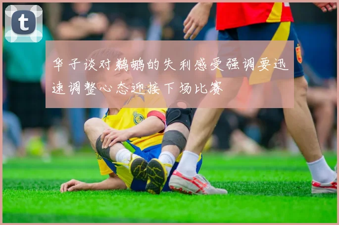 华子谈对鹈鹕的失利感受强调要迅速调整心态迎接下场比赛