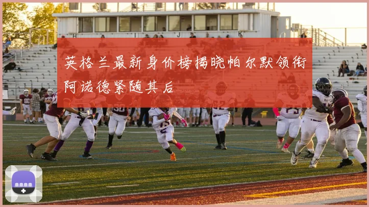 英格兰最新身价榜揭晓帕尔默领衔阿诺德紧随其后