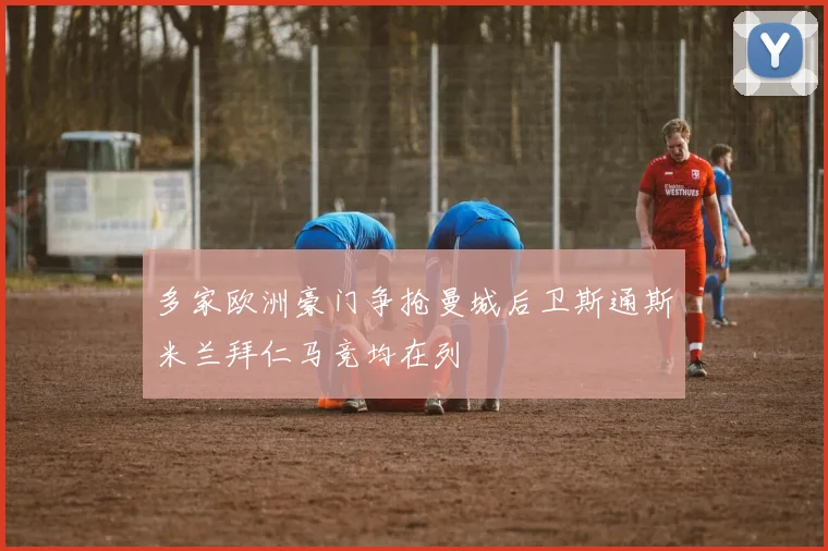 多家欧洲豪门争抢曼城后卫斯通斯米兰拜仁马竞均在列
