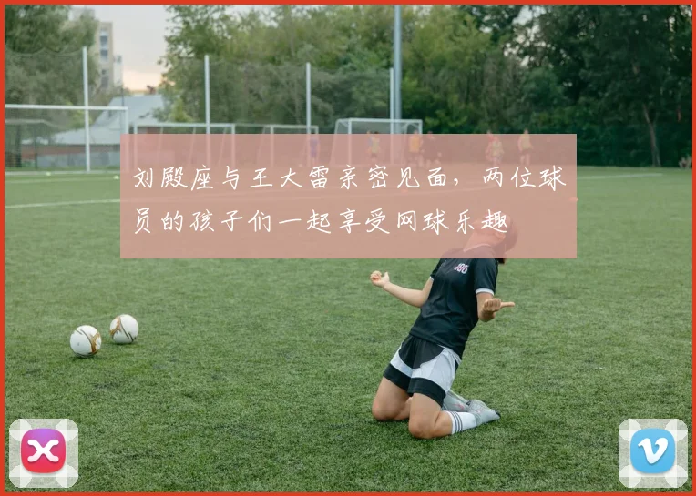 刘殿座与王大雷亲密见面，两位球员的孩子们一起享受网球乐趣