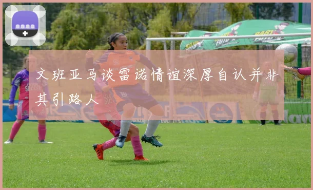 文班亚马谈雷诺情谊深厚自认并非其引路人