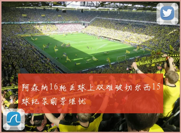 阿森纳16轮丢球上双难破切尔西15球纪录前景堪忧