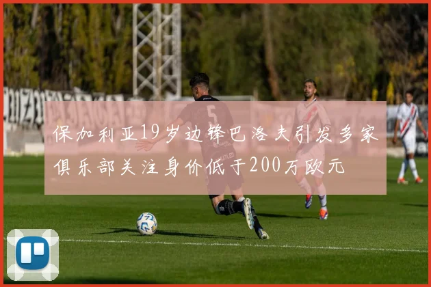 保加利亚19岁边锋巴洛夫引发多家俱乐部关注身价低于200万欧元