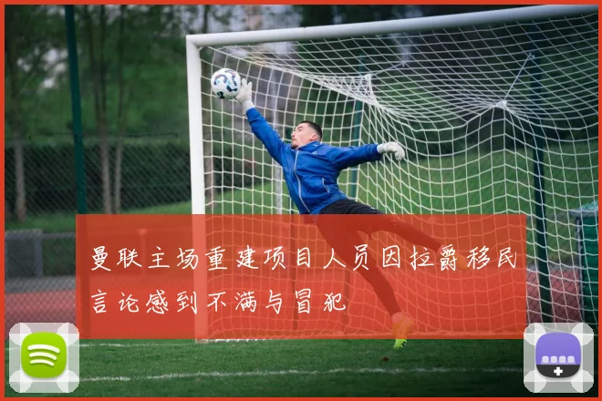 曼联主场重建项目人员因拉爵移民言论感到不满与冒犯