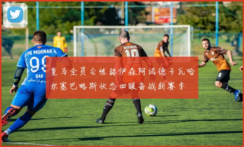 皇马全员合练赫伊森阿诺德卡瓦哈尔塞巴略斯状态回暖备战新赛季