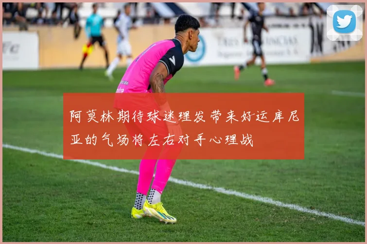 阿莫林期待球迷理发带来好运库尼亚的气场将左右对手心理战