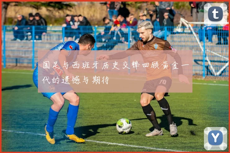 国足与西班牙历史交锋回顾黄金一代的遗憾与期待