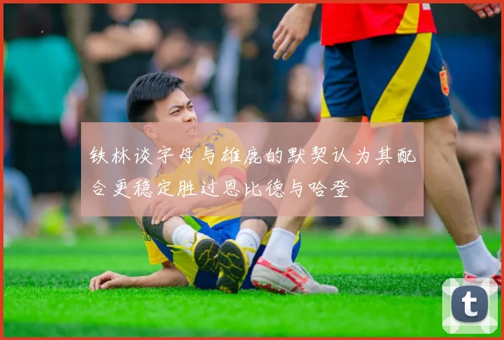 铁林谈字母与雄鹿的默契认为其配合更稳定胜过恩比德与哈登
