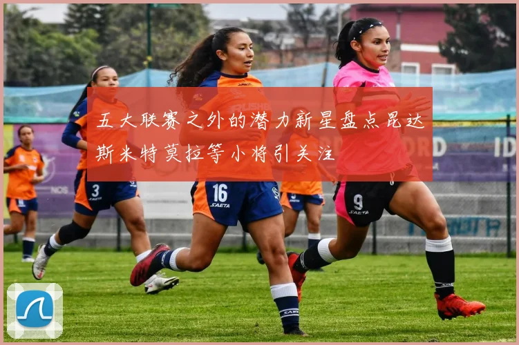 五大联赛之外的潜力新星盘点昆达斯米特莫拉等小将引关注