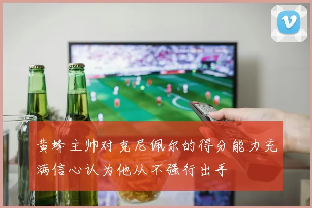 黄蜂主帅对克尼佩尔的得分能力充满信心认为他从不强行出手