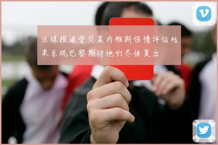 法媒报道登贝莱内维斯伤情评估结果乐观巴黎期待他们尽快复出