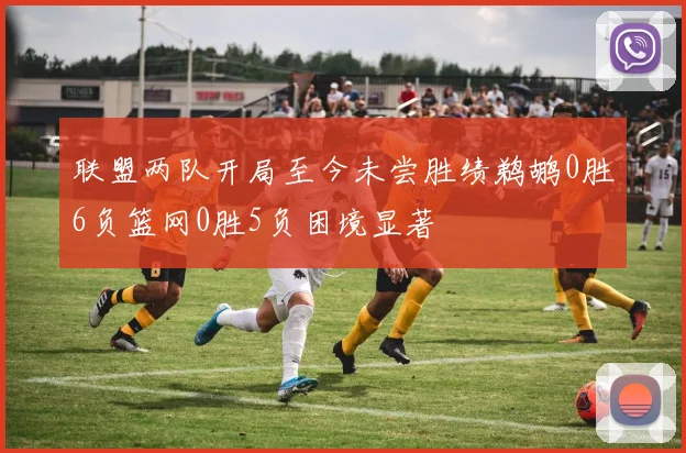 联盟两队开局至今未尝胜绩鹈鹕0胜6负篮网0胜5负困境显著