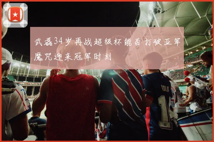 武磊34岁再战超级杯能否打破亚军魔咒迎来冠军时刻