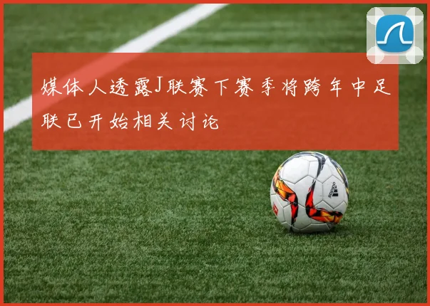 媒体人透露J联赛下赛季将跨年中足联已开始相关讨论
