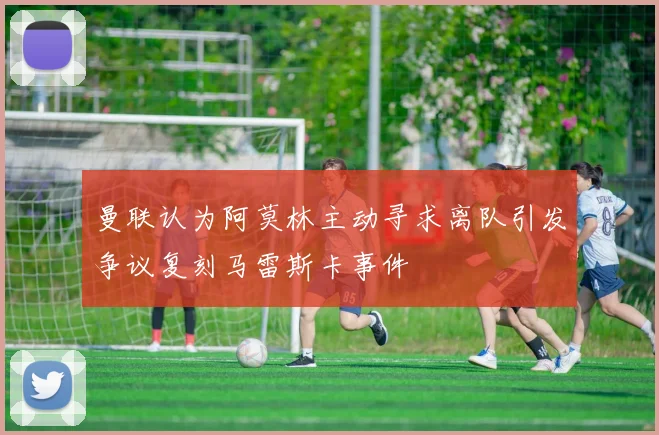 曼联认为阿莫林主动寻求离队引发争议复刻马雷斯卡事件