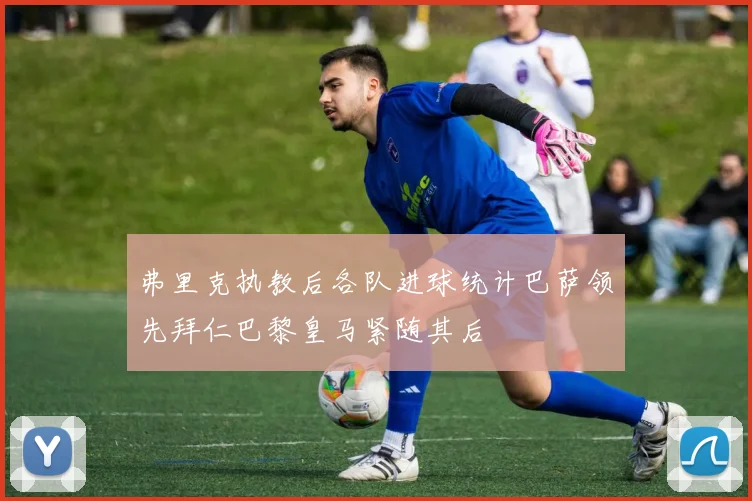 弗里克执教后各队进球统计巴萨领先拜仁巴黎皇马紧随其后