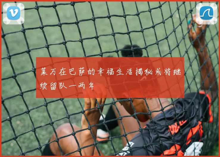 莱万在巴萨的幸福生活揭秘或将继续留队一两年