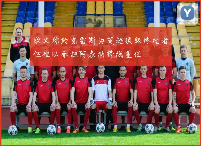 欧文称约克雷斯为英超顶级终结者但难以承担阿森纳锋线重任