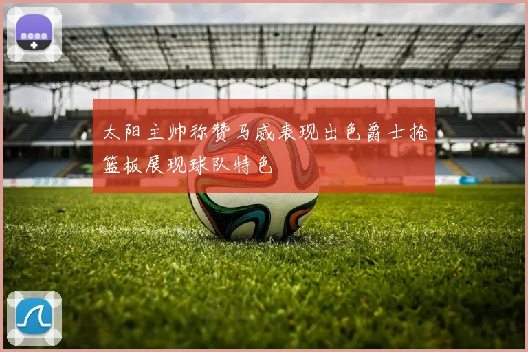 太阳主帅称赞马威表现出色爵士抢篮板展现球队特色