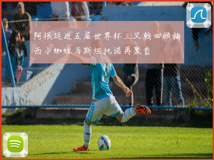 阿根廷近五届世界杯三叉戟回顾梅西小蜘蛛马斯坦托诺再聚首
