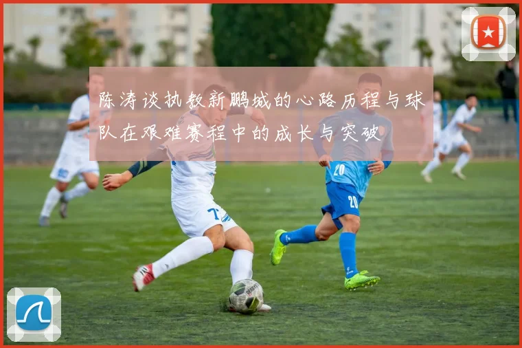 陈涛谈执教新鹏城的心路历程与球队在艰难赛程中的成长与突破