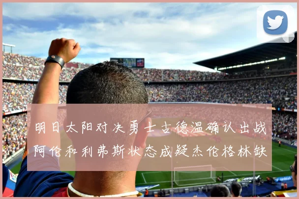 明日太阳对决勇士古德温确认出战阿伦和利弗斯状态成疑杰伦格林缺席比赛