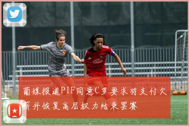葡媒报道PIF同意C罗要求将支付欠薪并恢复高层权力结束罢赛