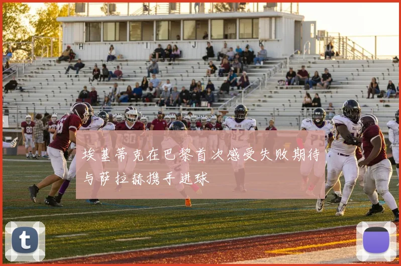埃基蒂克在巴黎首次感受失败期待与萨拉赫携手进球