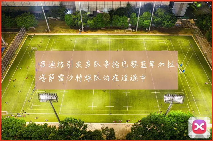 吕迪格引发多队争抢巴黎蓝军加拉塔萨雷沙特球队均在追逐中