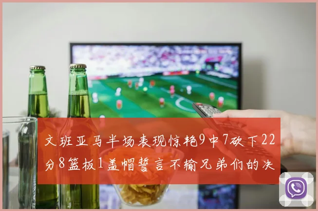文班亚马半场表现惊艳9中7砍下22分8篮板1盖帽誓言不输兄弟们的决心