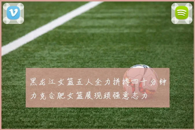 黑龙江女篮五人全力拼搏四十分钟力克合肥女篮展现顽强意志力