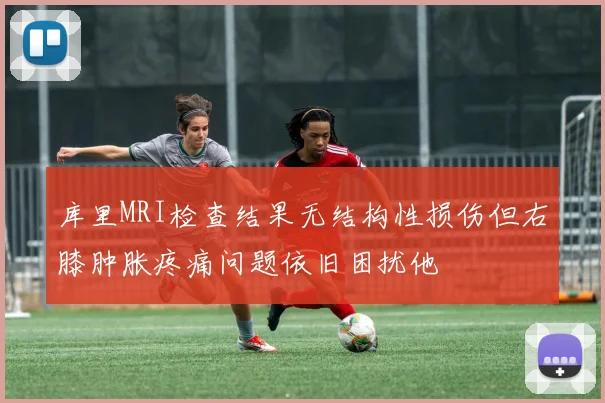 库里MRI检查结果无结构性损伤但右膝肿胀疼痛问题依旧困扰他