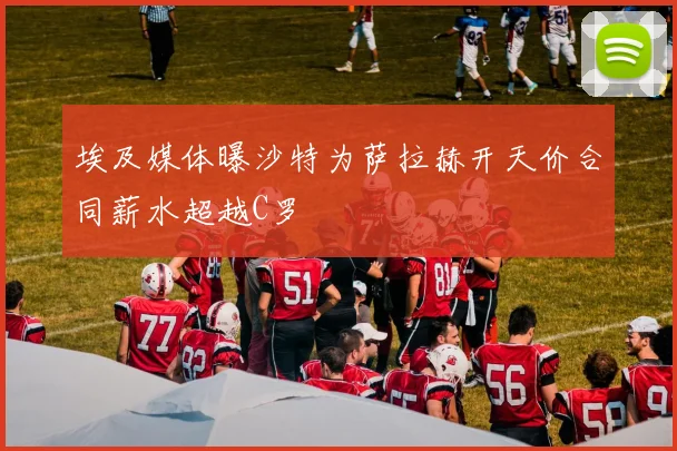 埃及媒体曝沙特为萨拉赫开天价合同薪水超越C罗