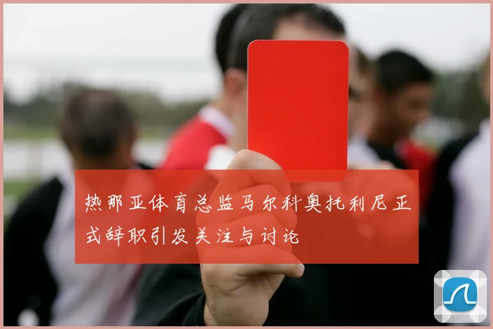 热那亚体育总监马尔科奥托利尼正式辞职引发关注与讨论