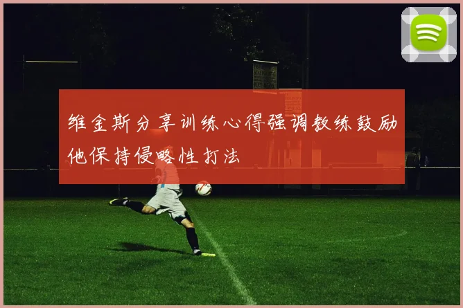 维金斯分享训练心得强调教练鼓励他保持侵略性打法