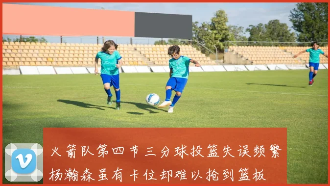 火箭队第四节三分球投篮失误频繁杨瀚森虽有卡位却难以抢到篮板